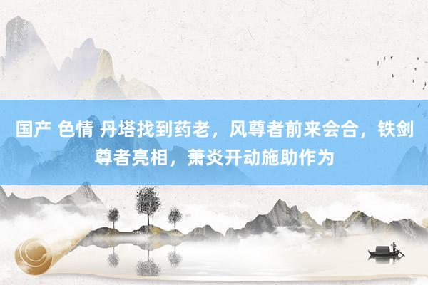 国产 色情 丹塔找到药老，风尊者前来会合，铁剑尊者亮相，萧炎开动施助作为