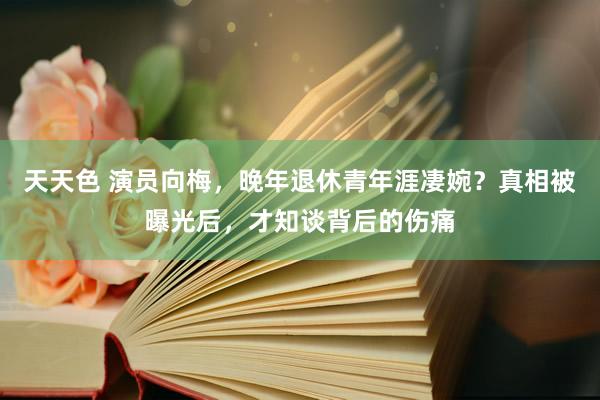 天天色 演员向梅，晚年退休青年涯凄婉？真相被曝光后，才知谈背后的伤痛