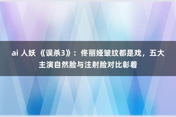 ai 人妖 《误杀3》：佟丽娅皱纹都是戏，五大主演自然脸与注射脸对比彰着