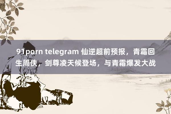 91porn telegram 仙逆超前预报，青霜回生周佚，剑尊凌天候登场，与青霜爆发大战