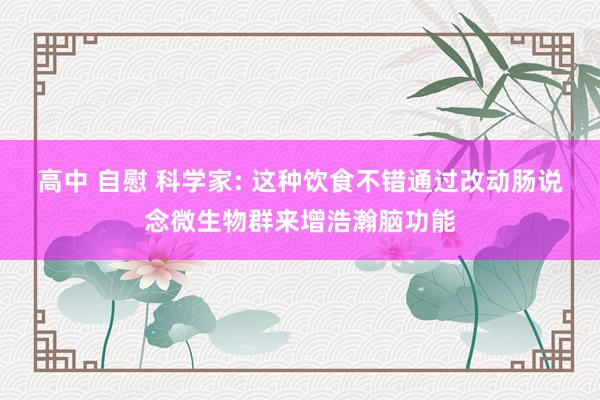 高中 自慰 科学家: 这种饮食不错通过改动肠说念微生物群来增浩瀚脑功能