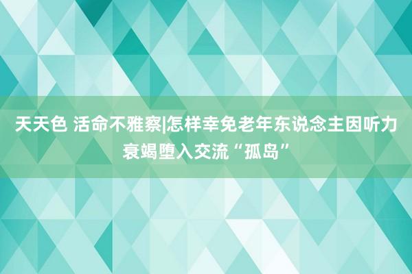 天天色 活命不雅察|怎样幸免老年东说念主因听力衰竭堕入交流“孤岛”