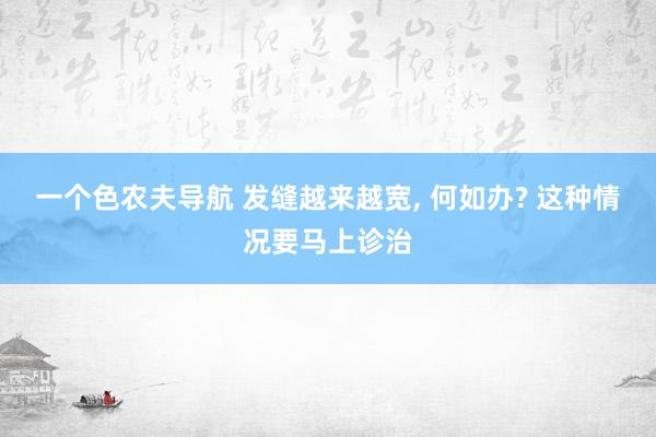 一个色农夫导航 发缝越来越宽, 何如办? 这种情况要马上诊治