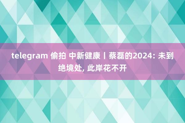 telegram 偷拍 中新健康丨蔡磊的2024: 未到绝境处, 此岸花不开