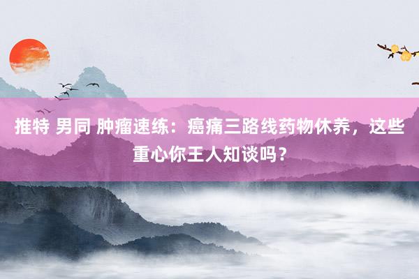 推特 男同 肿瘤速练：癌痛三路线药物休养，这些重心你王人知谈吗？