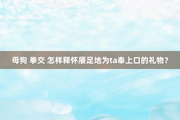 母狗 拳交 怎样释怀餍足地为ta奉上口的礼物？