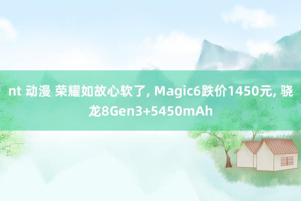 nt 动漫 荣耀如故心软了, Magic6跌价1450元, 骁龙8Gen3+5450mAh