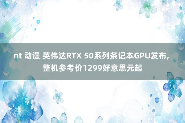 nt 动漫 英伟达RTX 50系列条记本GPU发布, 整机参考价1299好意思元起