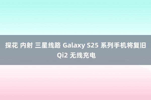 探花 内射 三星线路 Galaxy S25 系列手机将复旧 Qi2 无线充电