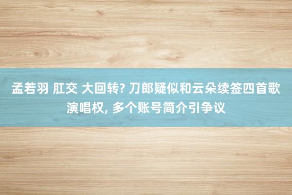 孟若羽 肛交 大回转? 刀郎疑似和云朵续签四首歌演唱权, 多个账号简介引争议