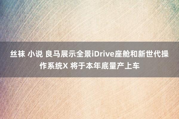 丝袜 小说 良马展示全景iDrive座舱和新世代操作系统X 将于本年底量产上车