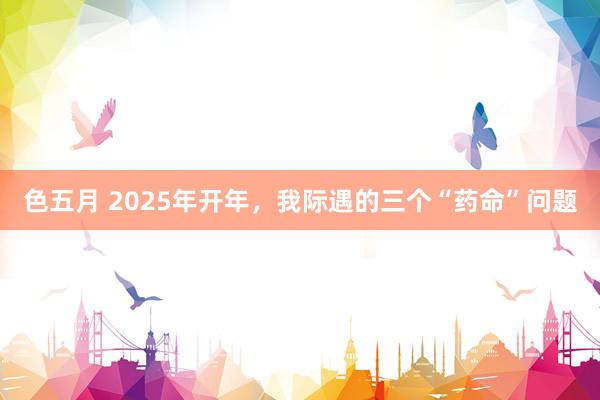 色五月 2025年开年，我际遇的三个“药命”问题