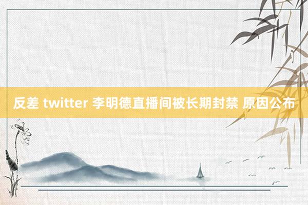 反差 twitter 李明德直播间被长期封禁 原因公布