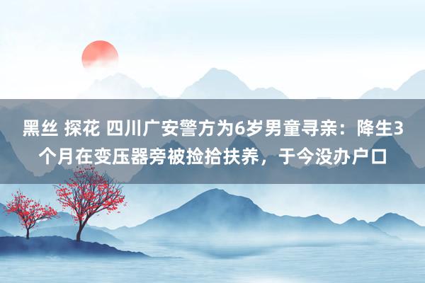 黑丝 探花 四川广安警方为6岁男童寻亲：降生3个月在变压器旁被捡拾扶养，于今没办户口