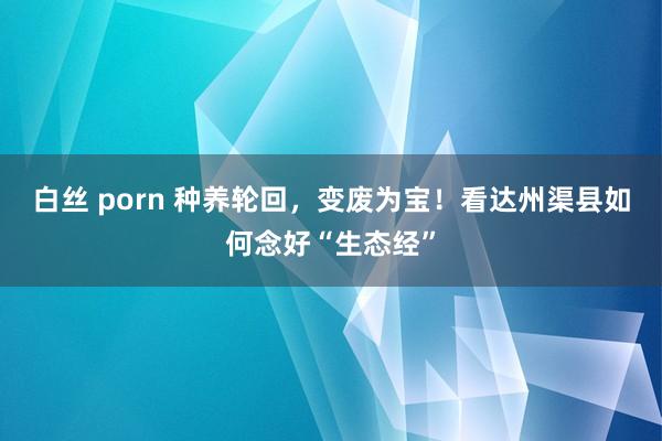 白丝 porn 种养轮回，变废为宝！看达州渠县如何念好“生态经”