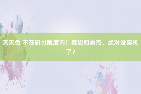 天天色 不在研讨限度内！蔡恩和豪杰，绝对没契机了？