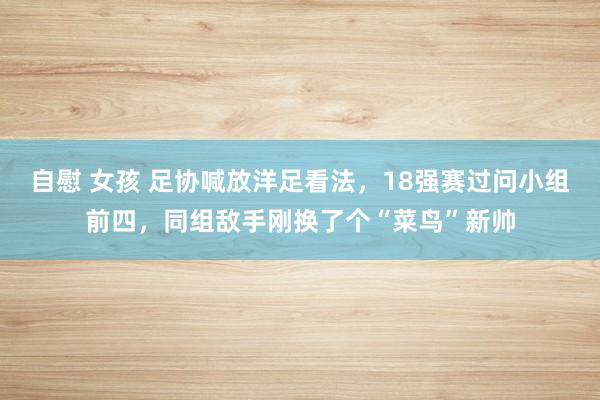 自慰 女孩 足协喊放洋足看法，18强赛过问小组前四，同组敌手刚换了个“菜鸟”新帅