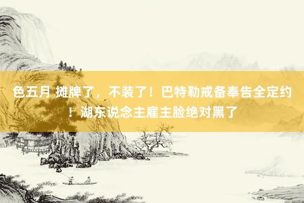 色五月 摊牌了，不装了！巴特勒戒备奉告全定约！湖东说念主雇主脸绝对黑了