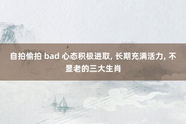 自拍偷拍 bad 心态积极进取， 长期充满活力， 不显老的三大生肖