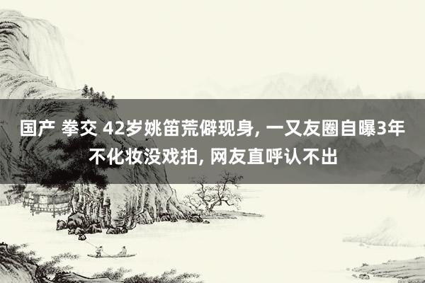 国产 拳交 42岁姚笛荒僻现身， 一又友圈自曝3年不化妆没戏拍， 网友直呼认不出