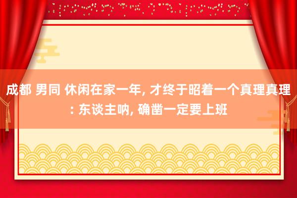 成都 男同 休闲在家一年, 才终于昭着一个真理真理: 东谈主呐, 确凿一定要上班