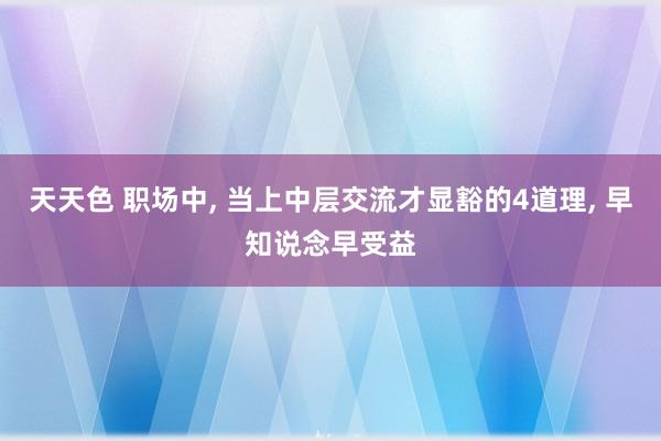 天天色 职场中, 当上中层交流才显豁的4道理, 早知说念早受益