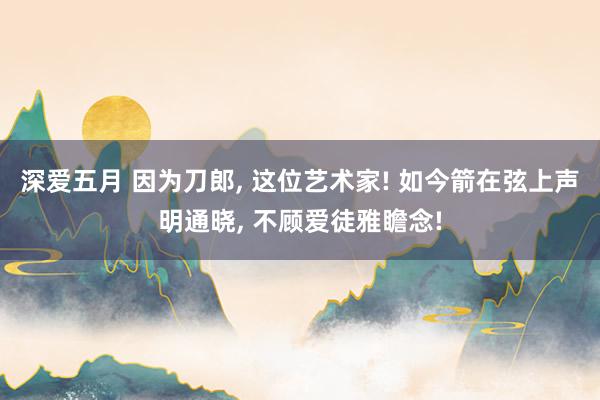 深爱五月 因为刀郎, 这位艺术家! 如今箭在弦上声明通晓, 不顾爱徒雅瞻念!