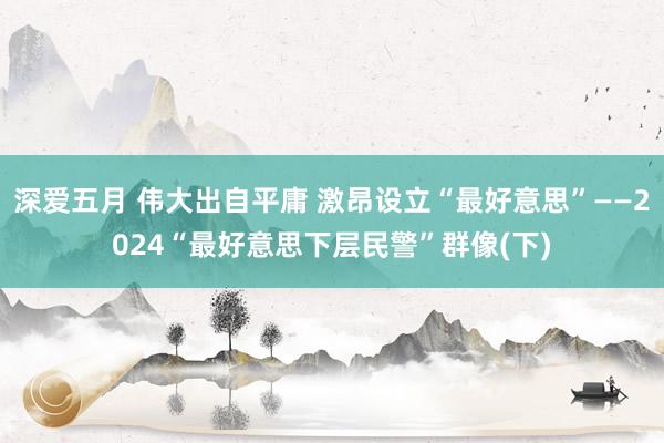 深爱五月 伟大出自平庸 激昂设立“最好意思”——2024“最好意思下层民警”群像(下)