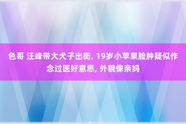 色哥 汪峰带大犬子出街, 19岁小苹果脸肿疑似作念过医好意思, 外貌像亲妈