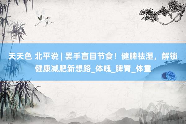 天天色 北平说 | 罢手盲目节食！健脾祛湿，解锁健康减肥新想路_体魄_脾胃_体重