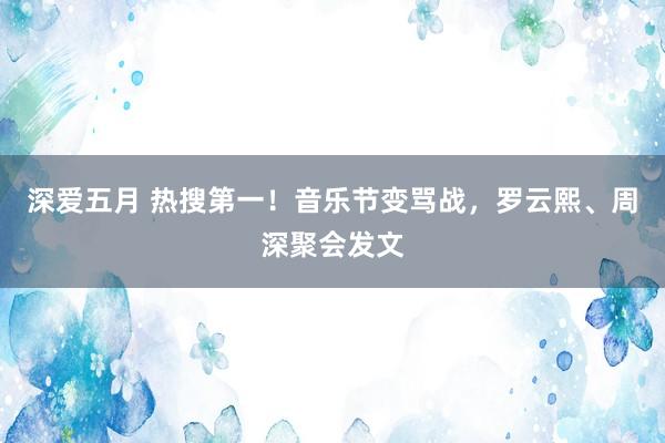 深爱五月 热搜第一！音乐节变骂战，罗云熙、周深聚会发文