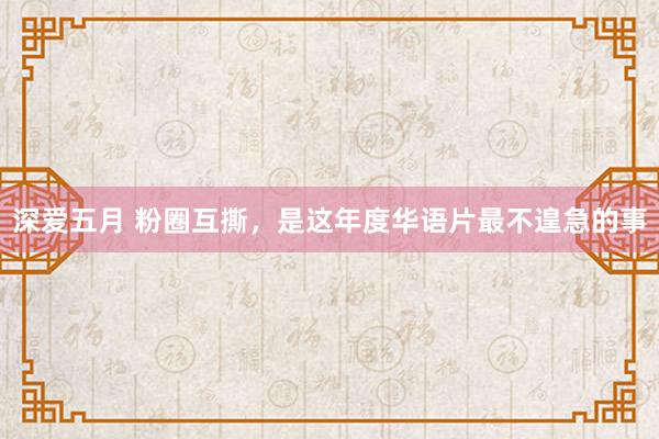 深爱五月 粉圈互撕，是这年度华语片最不遑急的事
